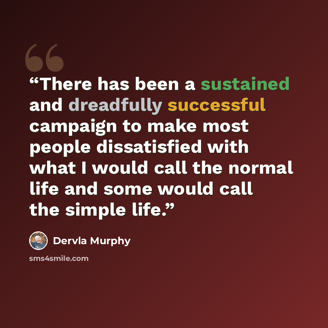 “There has been a sustained and dreadfully successful campaign to make most people dissatisfied with what I would call the normal life and some would call the simple life.” quote by Dervla Murphy