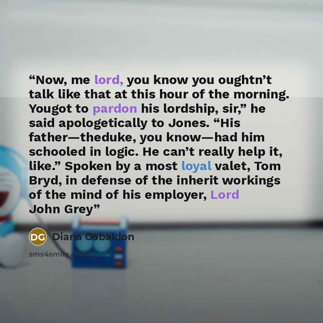 “Now, me lord, you know you oughtn’t talk like that at this hour of the morning. Yougot to pardon his lordship, sir,” he said apologetically to Jones. “His father—theduke, you know—had him schooled in logic. He can’t really help it, like.” Spoken by a most loyal valet, Tom Bryd, in defense of the…” quote by Diana Gabaldon
