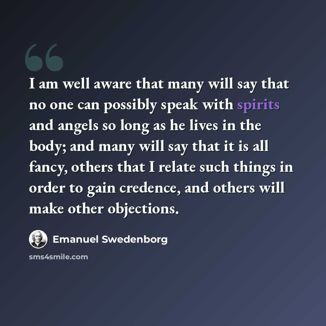 “I am well aware that many will say that no one can possibly speak with spirits and angels so long as he lives in the body; and many will say that it is all fancy, others that I relate such things in order to gain credence, and others will make other objections.” quote by Emanuel Swedenborg
