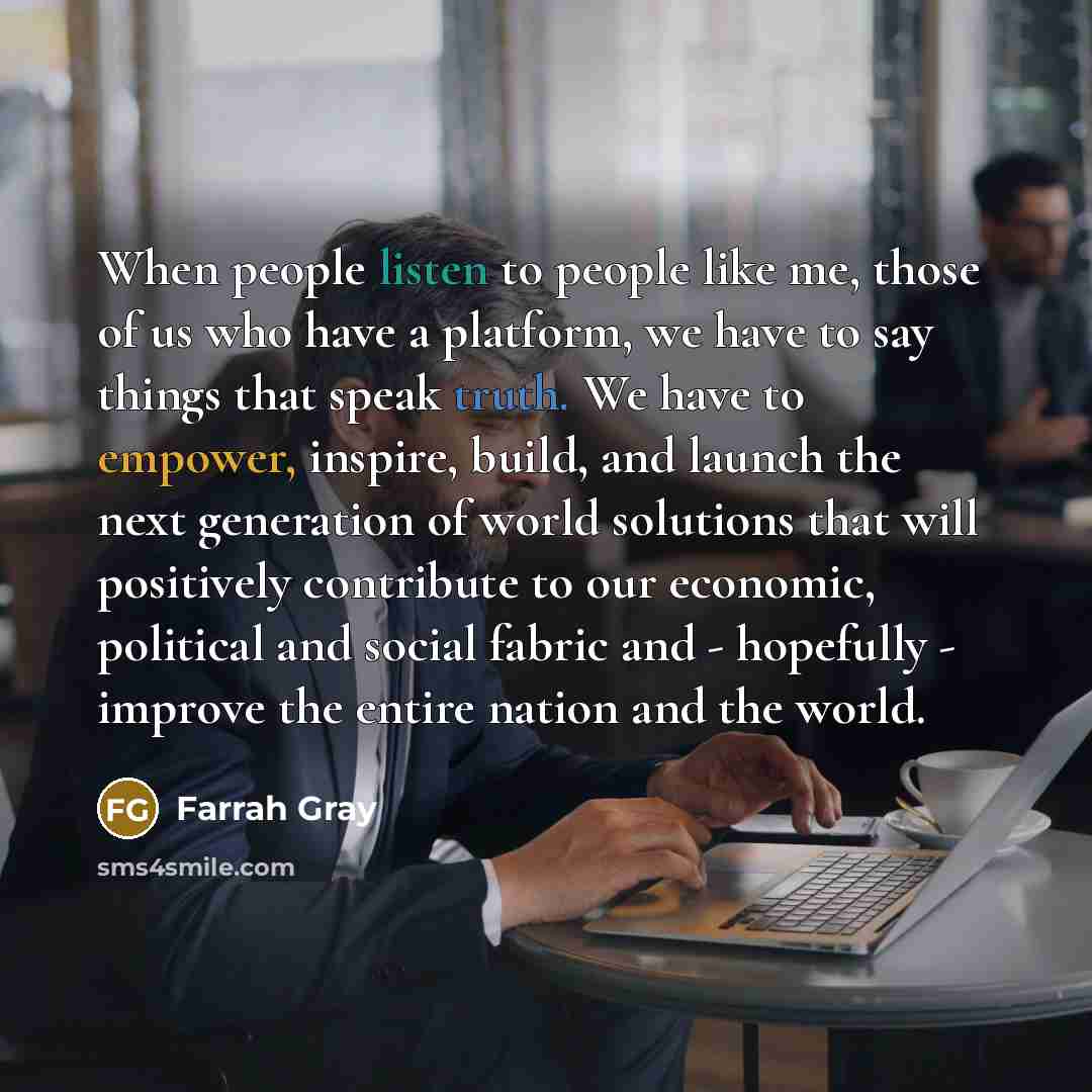 “When people listen to people like me, those of us who have a platform, we have to say things that speak truth. We have to empower, inspire, build, and launch the next generation of world solutions that will positively contribute to our economic, political and social fabric and - hopefully…” quote by Farrah Gray