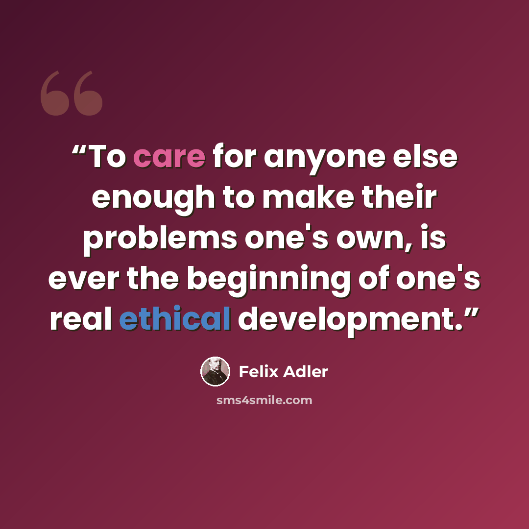 “To care for anyone else enough to make their problems one's own, is ever the beginning of one's real ethical development.” quote by felix adler