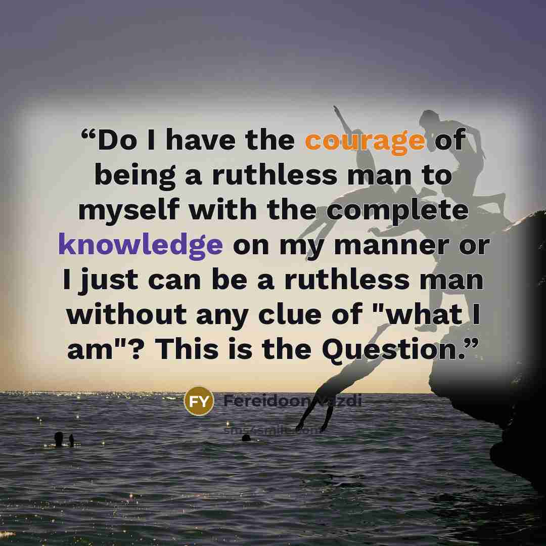 “Do I have the courage of being a ruthless man to myself with the complete knowledge on my manner or I just can be a ruthless man without any clue of "what I am"? This is the Question.” quote by Fereidoon Yazdi