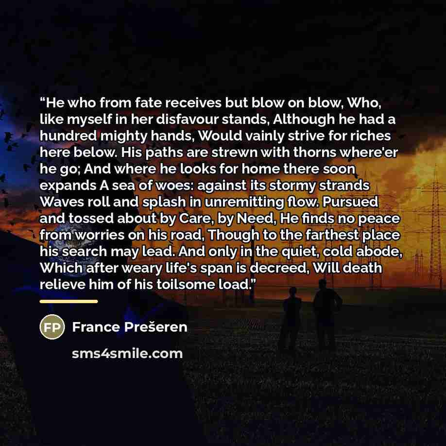“He who from fate receives but blow on blow, Who, like myself in her disfavour stands, Although he had a hundred mighty hands, Would vainly strive for riches here below. His paths are strewn with thorns where'er he go; And where he looks for home there soon expands A sea of woes: against its stormy…” quote by France Prešeren