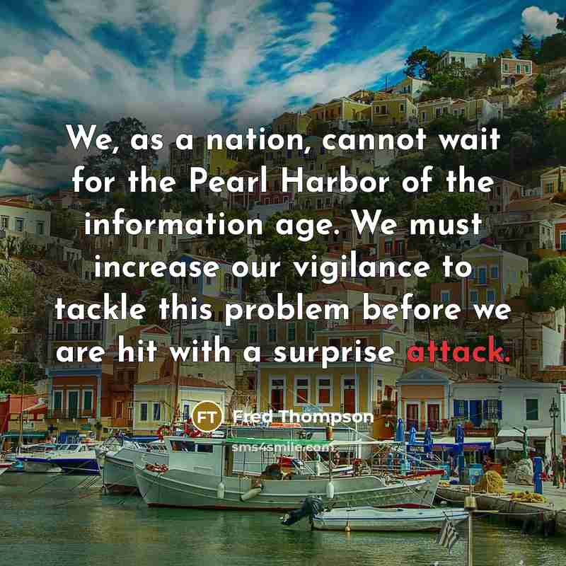 “We, as a nation, cannot wait for the Pearl Harbor of the information age. We must increase our vigilance to tackle this problem before we are hit with a surprise attack.” quote by Fred Thompson