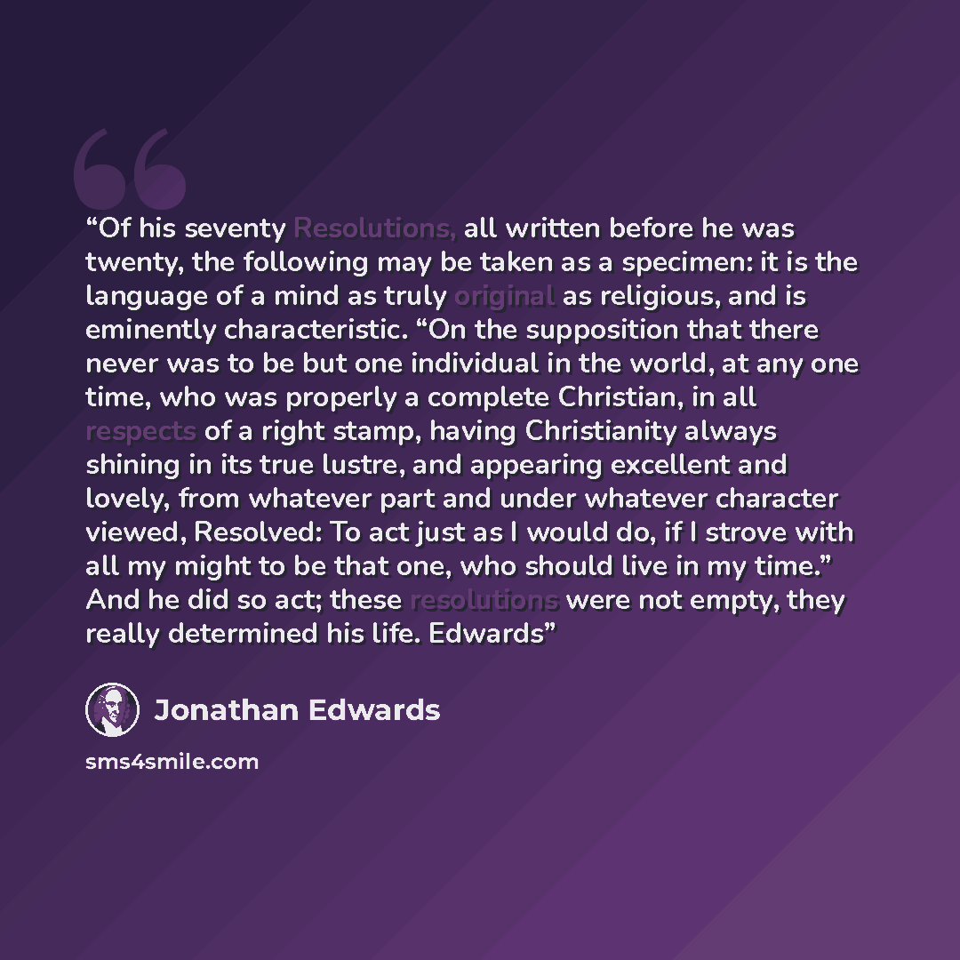 “Of his seventy Resolutions, all written before he was twenty, the following may be taken as a specimen: it is the language of a mind as truly original as religious, and is eminently characteristic. “On the supposition that there never was to be but one individual in the world, at any one time, who…” quote by Jonathan Edwards