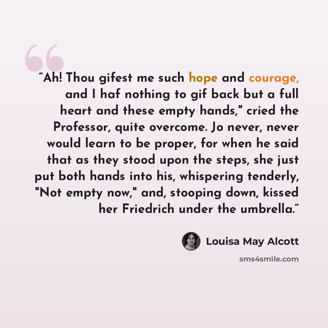 “Ah! Thou gifest me such hope and courage, and I haf nothing to gif back but a full heart and these empty hands," cried the Professor, quite overcome. Jo never, never would learn to be proper, for when he said that as they stood upon the steps, she just put both hands into his, whispering tenderly…” quote by Louisa May Alcott