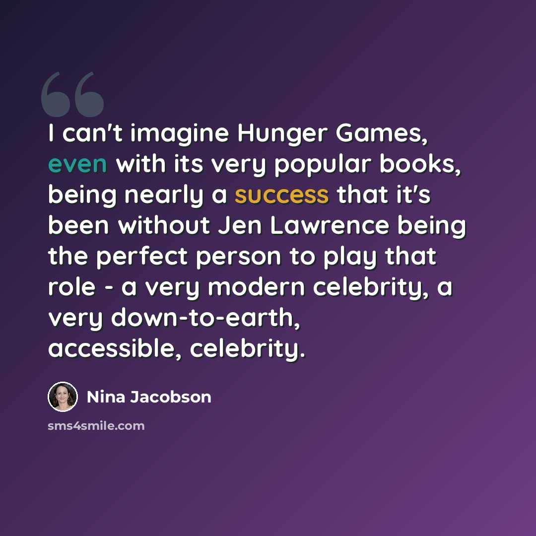 “I can't imagine Hunger Games, even with its very popular books, being nearly a success that it's been without Jen Lawrence being the perfect person to play that role - a very modern celebrity, a very down-to-earth, accessible, celebrity.” quote by Nina Jacobson