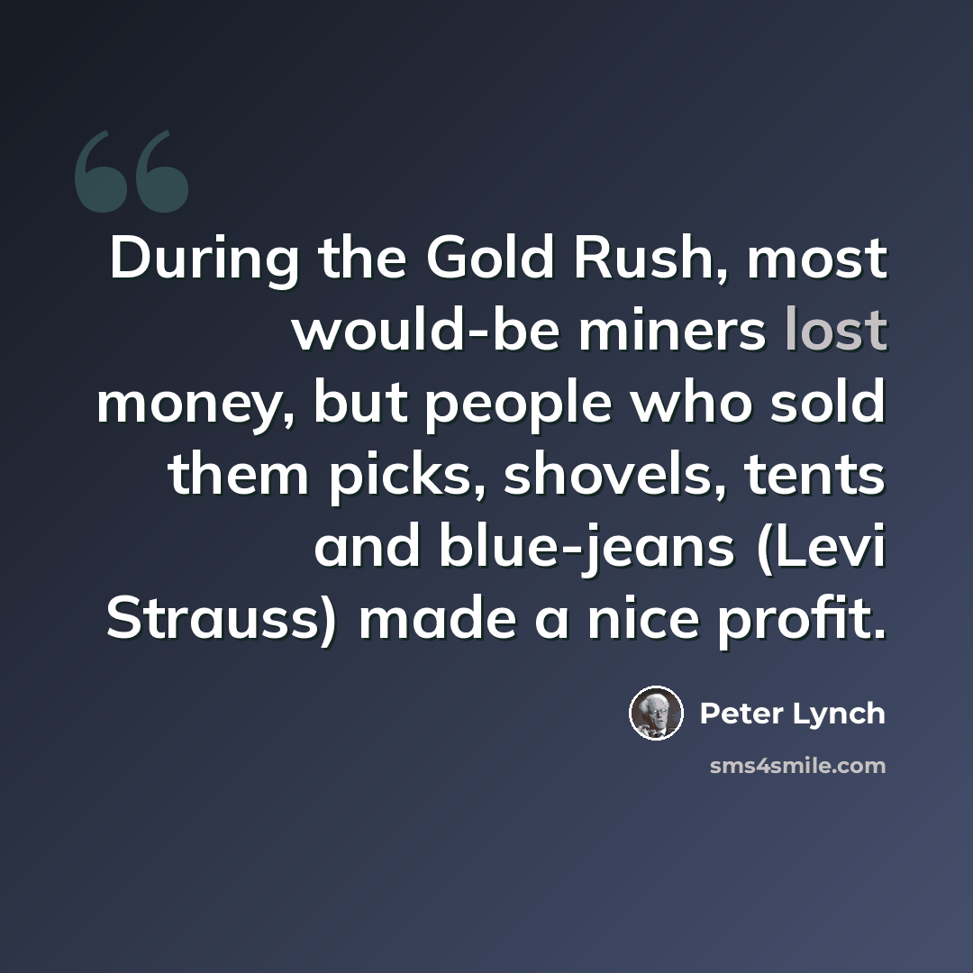 “During the Gold Rush, most would-be miners lost money, but people who sold them picks, shovels, tents and blue-jeans (Levi Strauss) made a nice profit.” quote by Peter Lynch
