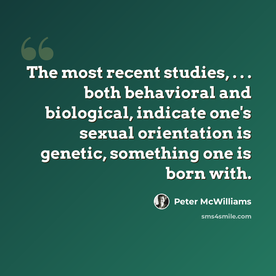 “The most recent studies, . . . both behavioral and biological, indicate one's sexual orientation is genetic, something one is born with.” quote by Peter McWilliams