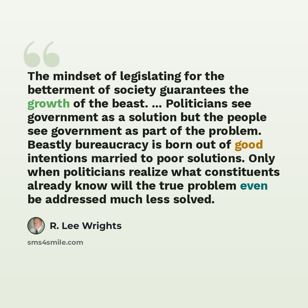 “The mindset of legislating for the betterment of society guarantees the growth of the beast. ... Politicians see government as a solution but the people see government as part of the problem. Beastly bureaucracy is born out of good intentions married to poor solutions. Only when politicians…” quote by R. Lee Wrights