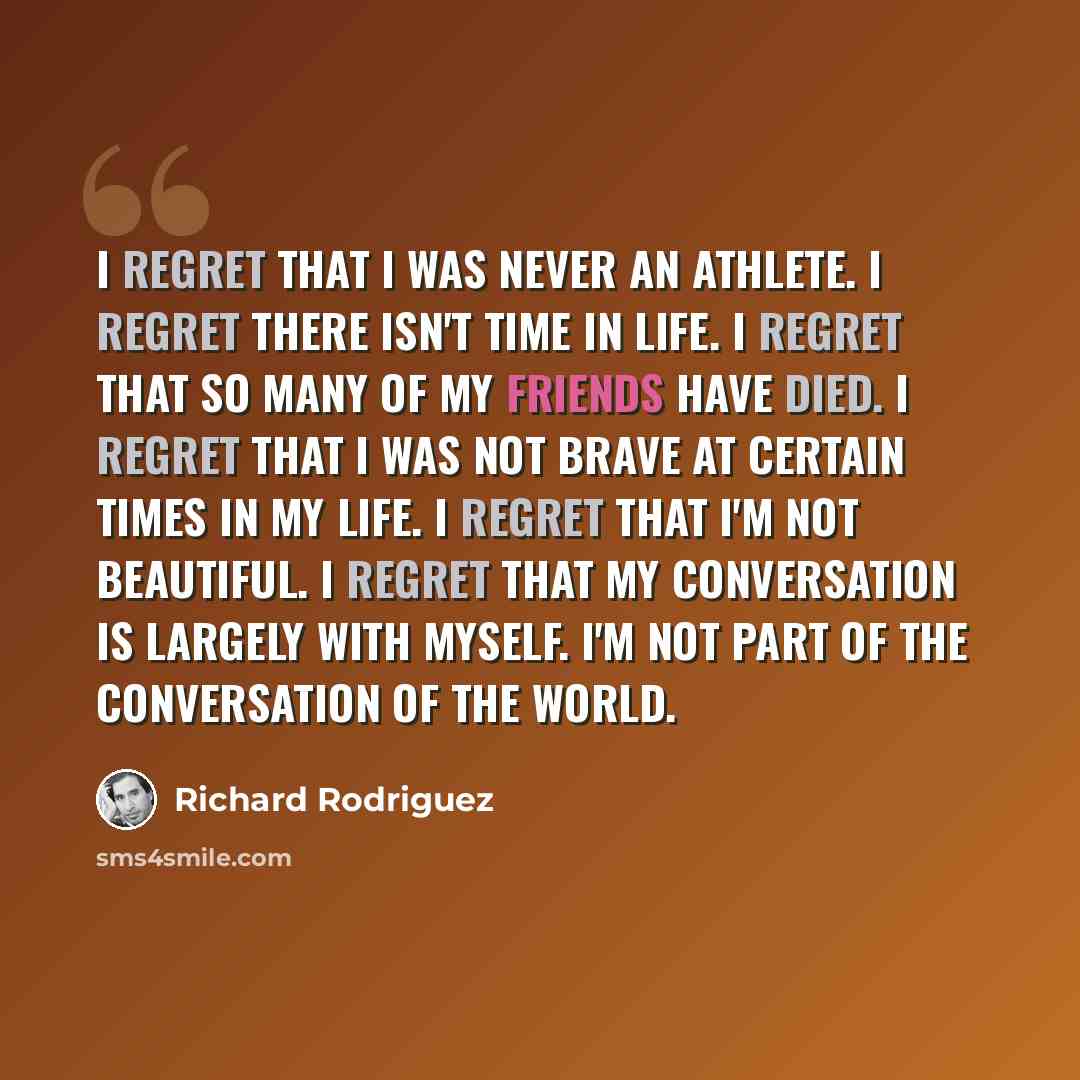 “I regret that I was never an athlete. I regret there isn't time in life. I regret that so many of my friends have died. I regret that I was not brave at certain times in my life. I regret that I'm not beautiful. I regret that my conversation is largely with myself. I'm not part of the conversation…” quote by Richard Rodriguez