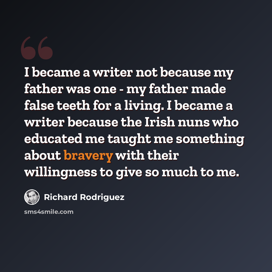 “I became a writer not because my father was one - my father made false teeth for a living. I became a writer because the Irish nuns who educated me taught me something about bravery with their willingness to give so much to me.” quote by Richard Rodriguez