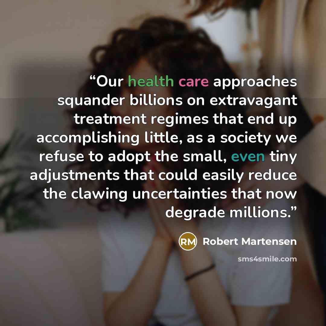 “Our health care approaches squander billions on extravagant treatment regimes that end up accomplishing little, as a society we refuse to adopt the small, even tiny adjustments that could easily reduce the clawing uncertainties that now degrade millions.” quote by Robert Martensen