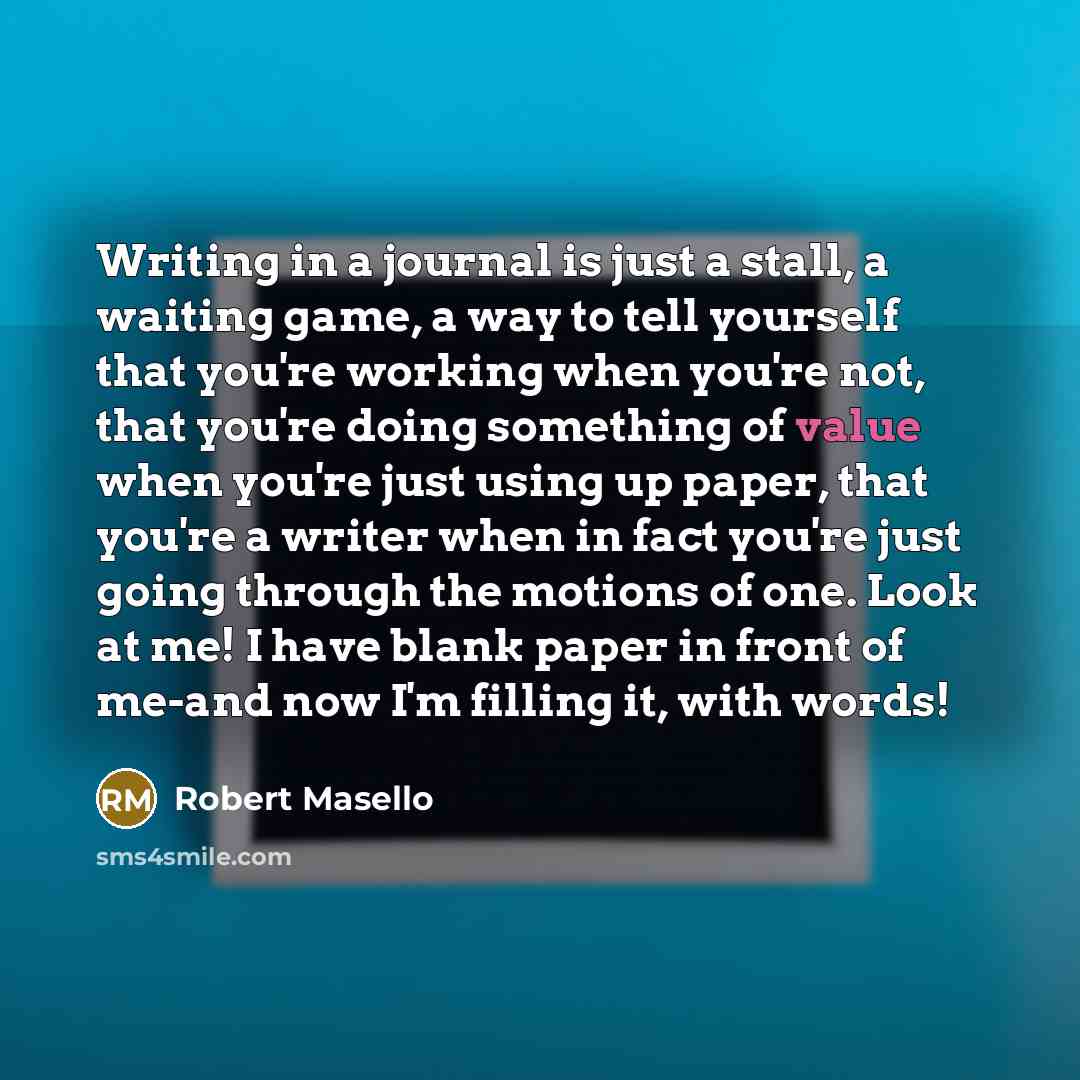 “Writing in a journal is just a stall, a waiting game, a way to tell yourself that you're working when you're not, that you're doing something of value when you're just using up paper, that you're a writer when in fact you're just going through the motions of one. Look at me! I have blank paper in…” quote by Robert Masello