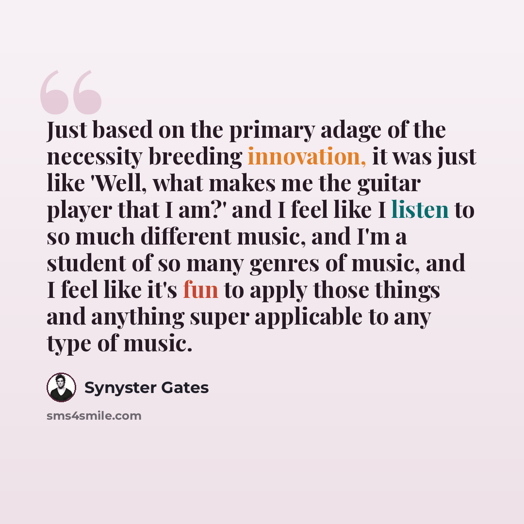 “Just based on the primary adage of the necessity breeding innovation, it was just like 'Well, what makes me the guitar player that I am?' and I feel like I listen to so much different music, and I'm a student of so many genres of music, and I feel like it's fun to apply those things and anything…” quote by Synyster Gates