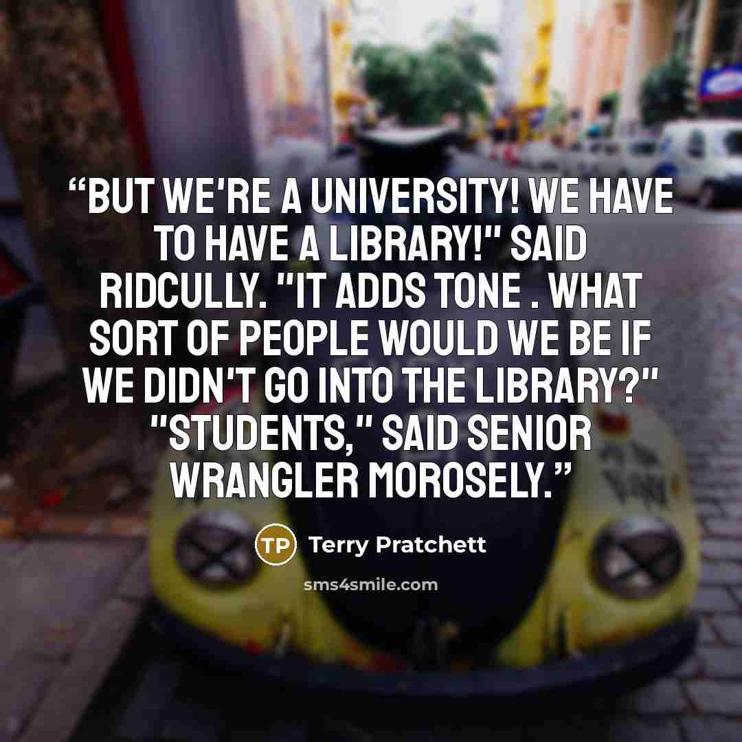 “But we're a university! We have to have a library!" said Ridcully. "It adds tone . What sort of people would we be if we didn't go into the library?" "Students," said Senior Wrangler morosely.” quote by Terry Pratchett