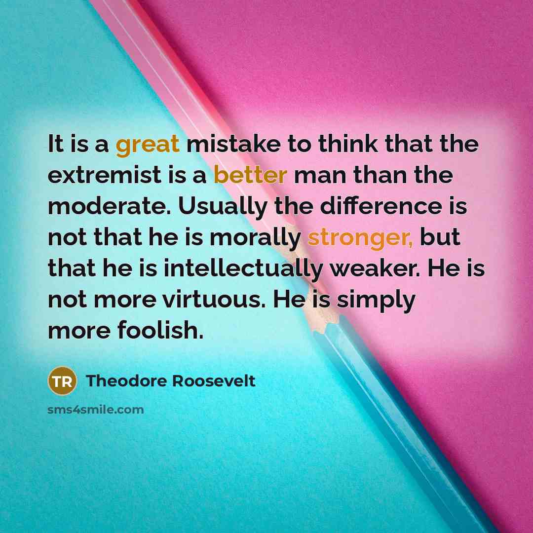 “It is a great mistake to think that the extremist is a better man than the moderate. Usually the difference is not that he is morally stronger, but that he is intellectually weaker. He is not more virtuous. He is simply more foolish.” quote by Theodore Roosevelt