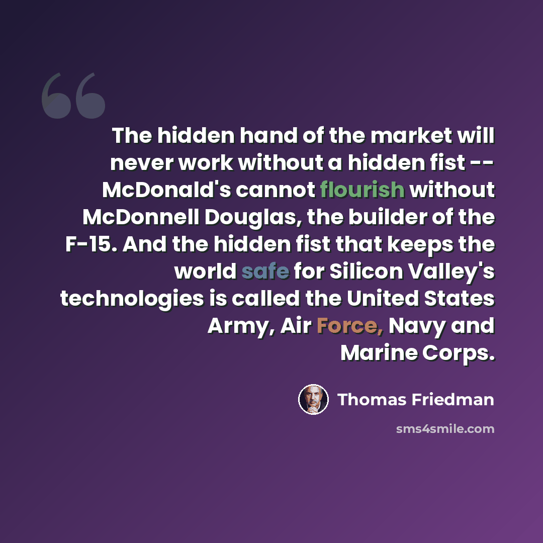 “The hidden hand of the market will never work without a hidden fist -- McDonald's cannot flourish without McDonnell Douglas, the builder of the F-15. And the hidden fist that keeps the world safe for Silicon Valley's technologies is called the United States Army, Air Force, Navy and Marine Corps.” quote by Thomas Friedman