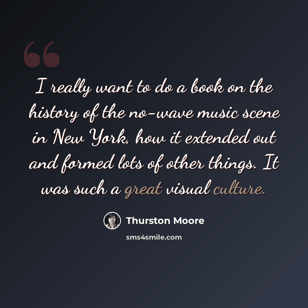 “I really want to do a book on the history of the no-wave music scene in New York, how it extended out and formed lots of other things. It was such a great visual culture.” quote by Thurston Moore