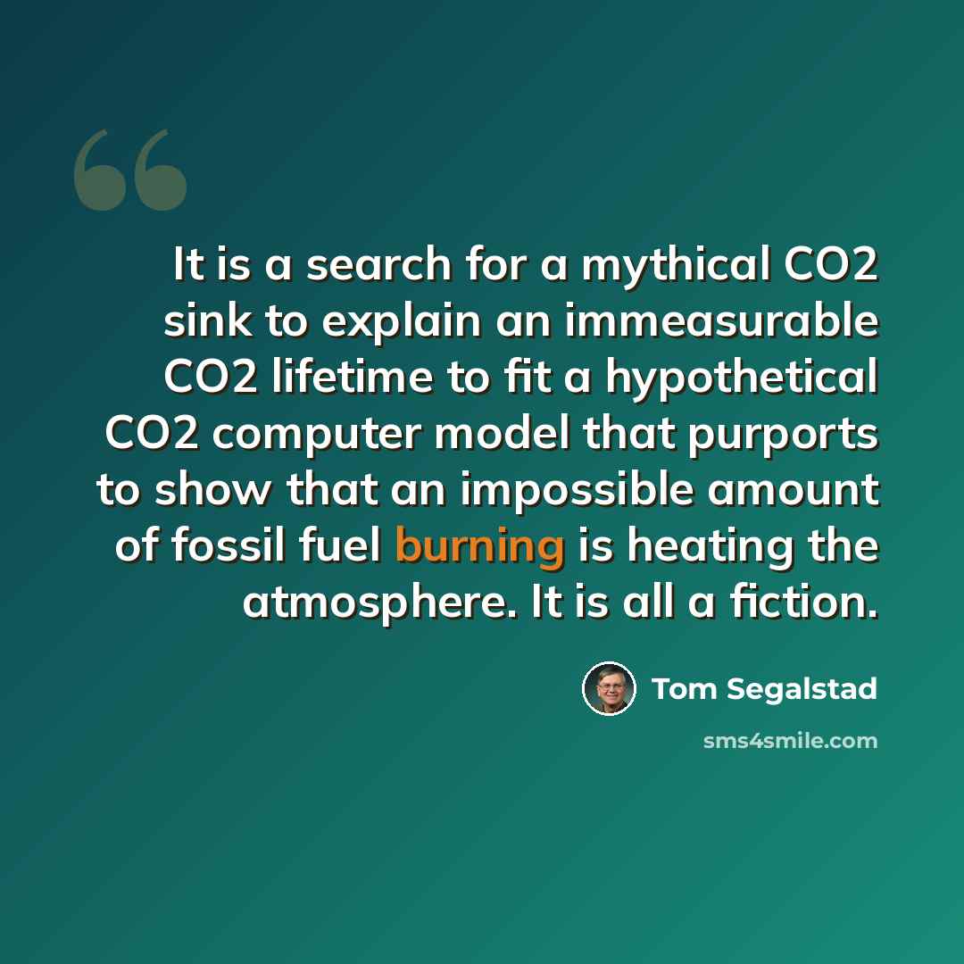 “It is a search for a mythical CO2 sink to explain an immeasurable CO2 lifetime to fit a hypothetical CO2 computer model that purports to show that an impossible amount of fossil fuel burning is heating the atmosphere. It is all a fiction.” quote by Tom Segalstad