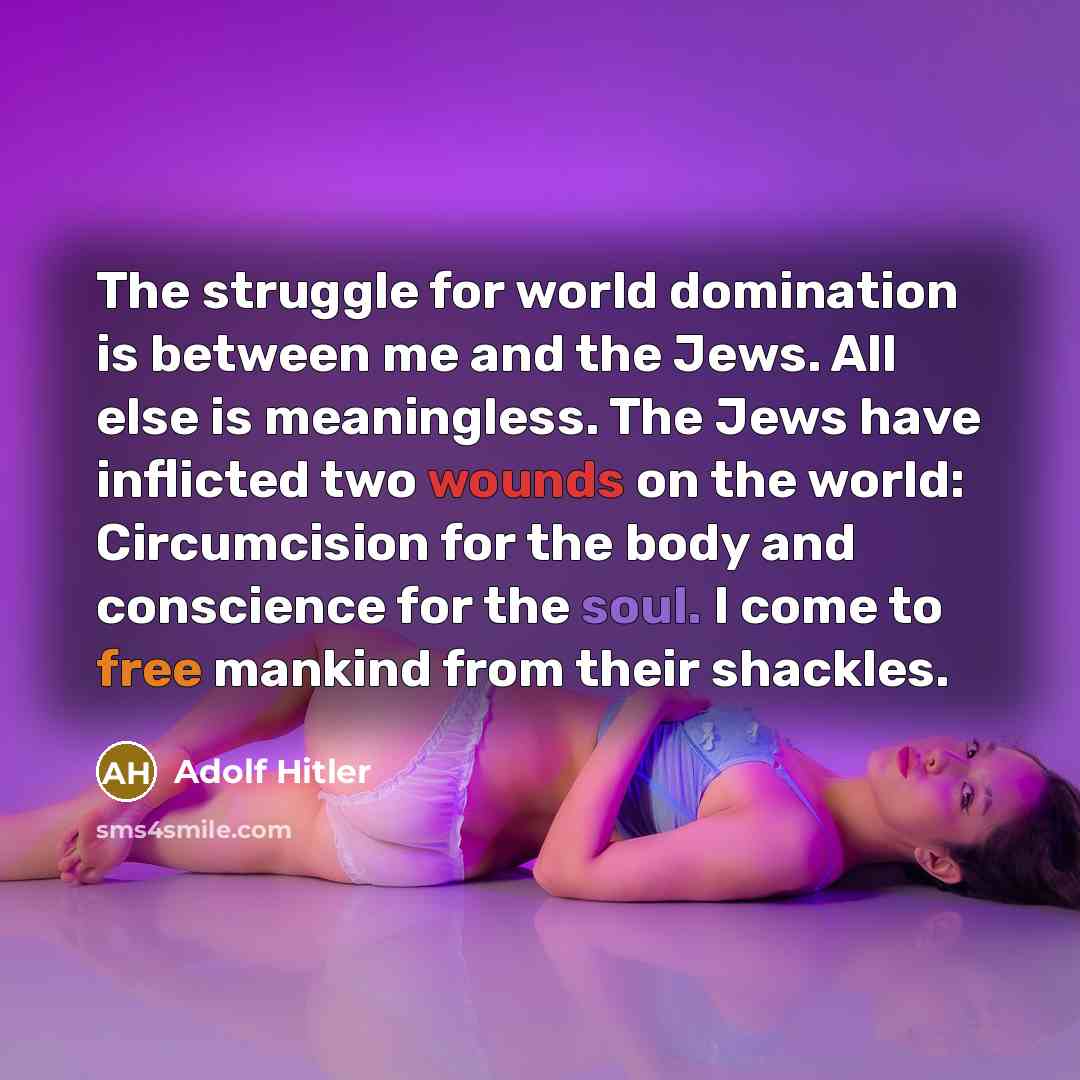 “The struggle for world domination is between me and the Jews. All else is meaningless. The Jews have inflicted two wounds on the world: Circumcision for the body and conscience for the soul. I come to free mankind from their shackles.” quote by Adolf Hitler