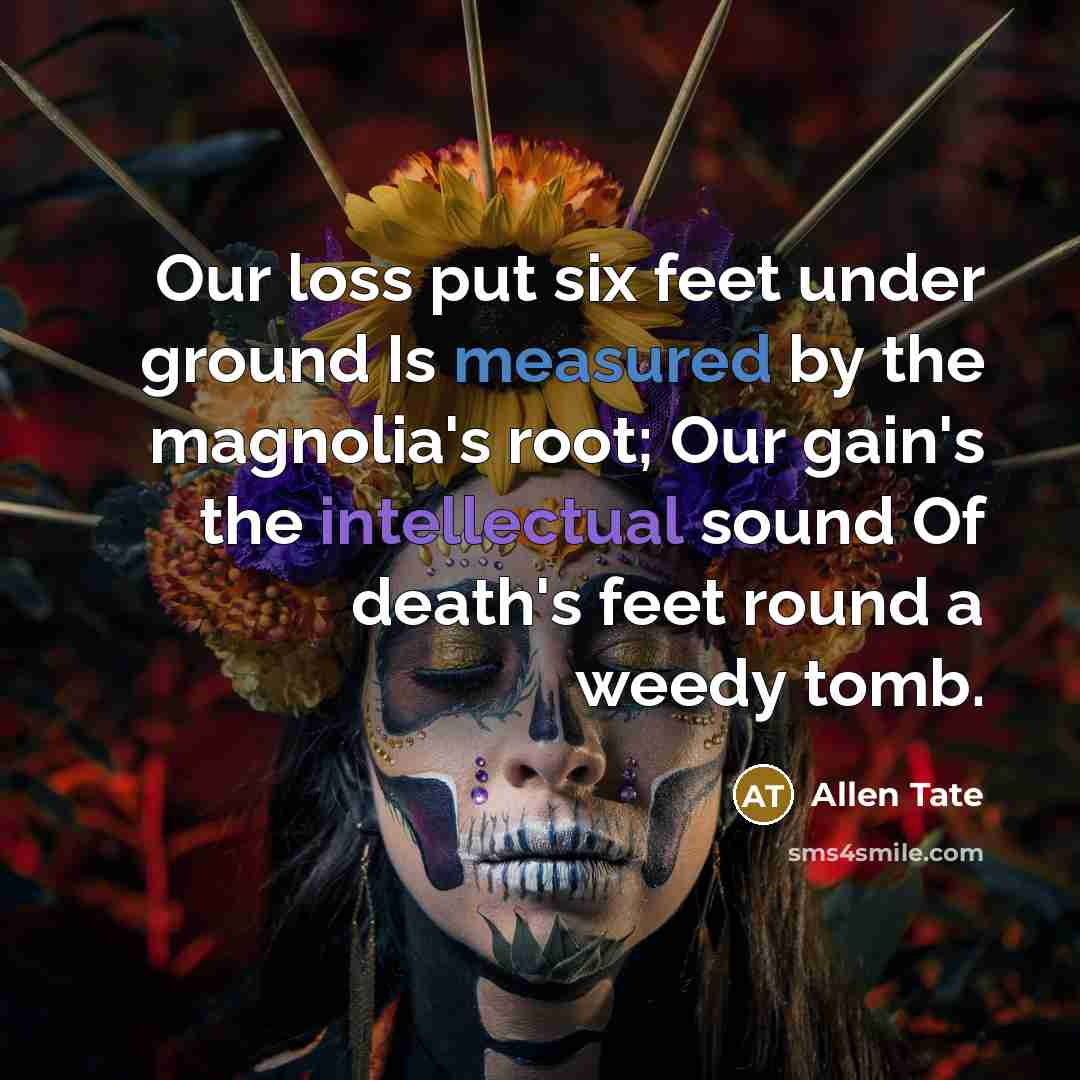 “Our loss put six feet under ground Is measured by the magnolia's root; Our gain's the intellectual sound Of death's feet round a weedy tomb.” quote by Allen Tate