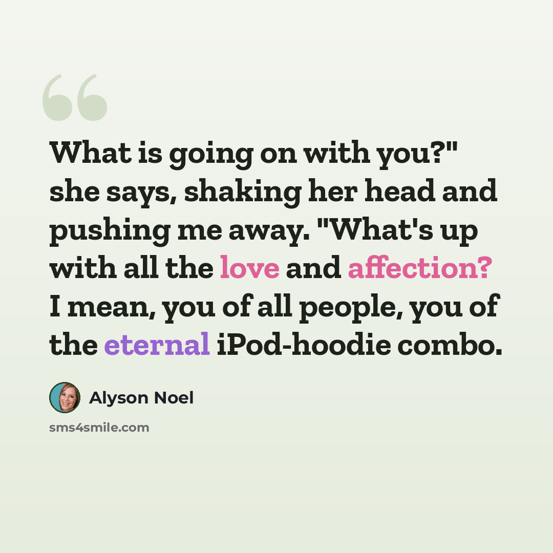 “What is going on with you?" she says, shaking her head and pushing me away. "What's up with all the love and affection? I mean, you of all people, you of the eternal iPod-hoodie combo.” quote by Alyson Noel