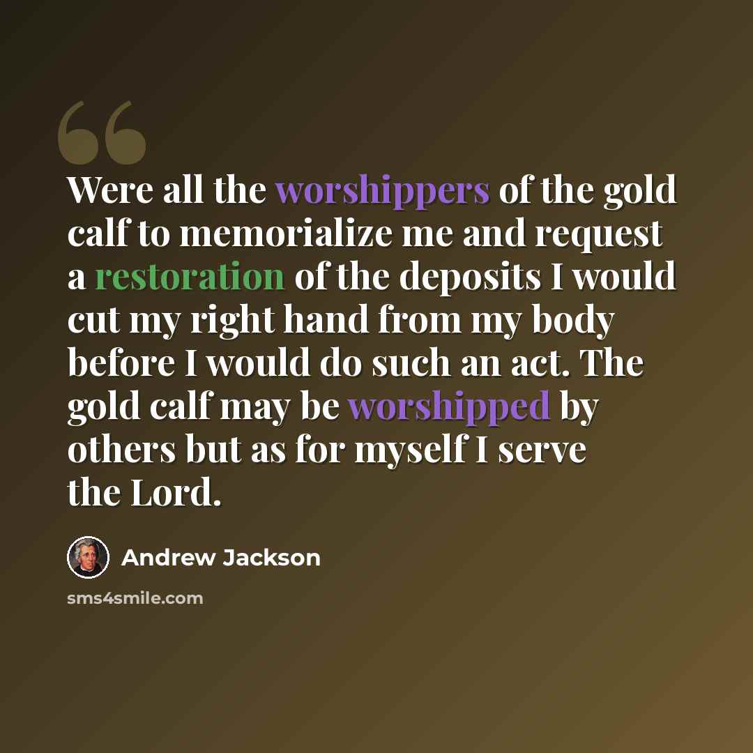 “Were all the worshippers of the gold calf to memorialize me and request a restoration of the deposits I would cut my right hand from my body before I would do such an act. The gold calf may be worshipped by others but as for myself I serve the Lord.” quote by Andrew Jackson