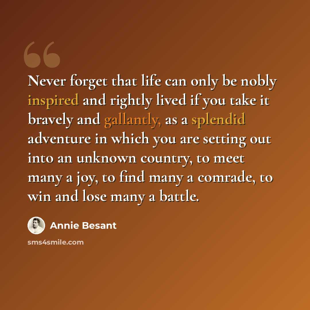 “Never forget that life can only be nobly inspired and rightly lived if you take it bravely and gallantly, as a splendid adventure in which you are setting out into an unknown country, to meet many a joy, to find many a comrade, to win and lose many a battle.” quote by Annie Besant