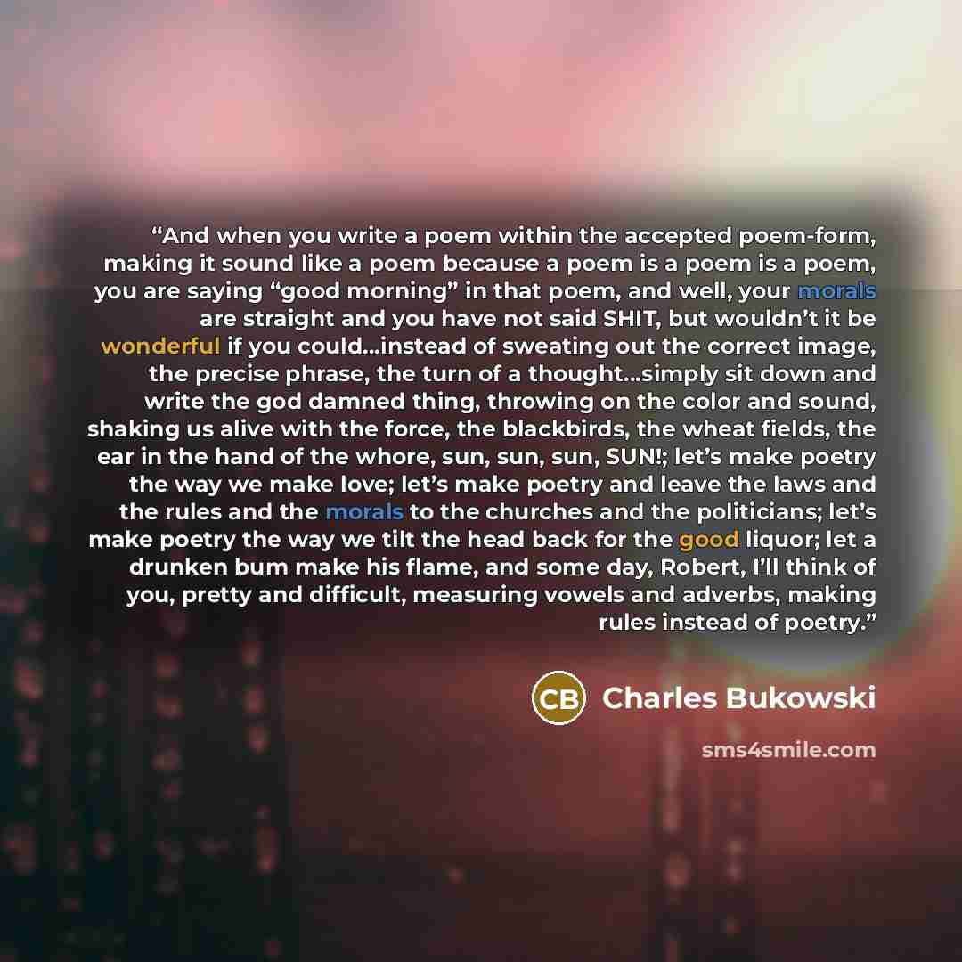 “And when you write a poem within the accepted poem-form, making it sound like a poem because a poem is a poem is a poem, you are saying “good morning” in that poem, and well, your morals are straight and you have not said SHIT, but wouldn’t it be wonderful if you could…instead of sweating out the…” quote by Charles Bukowski