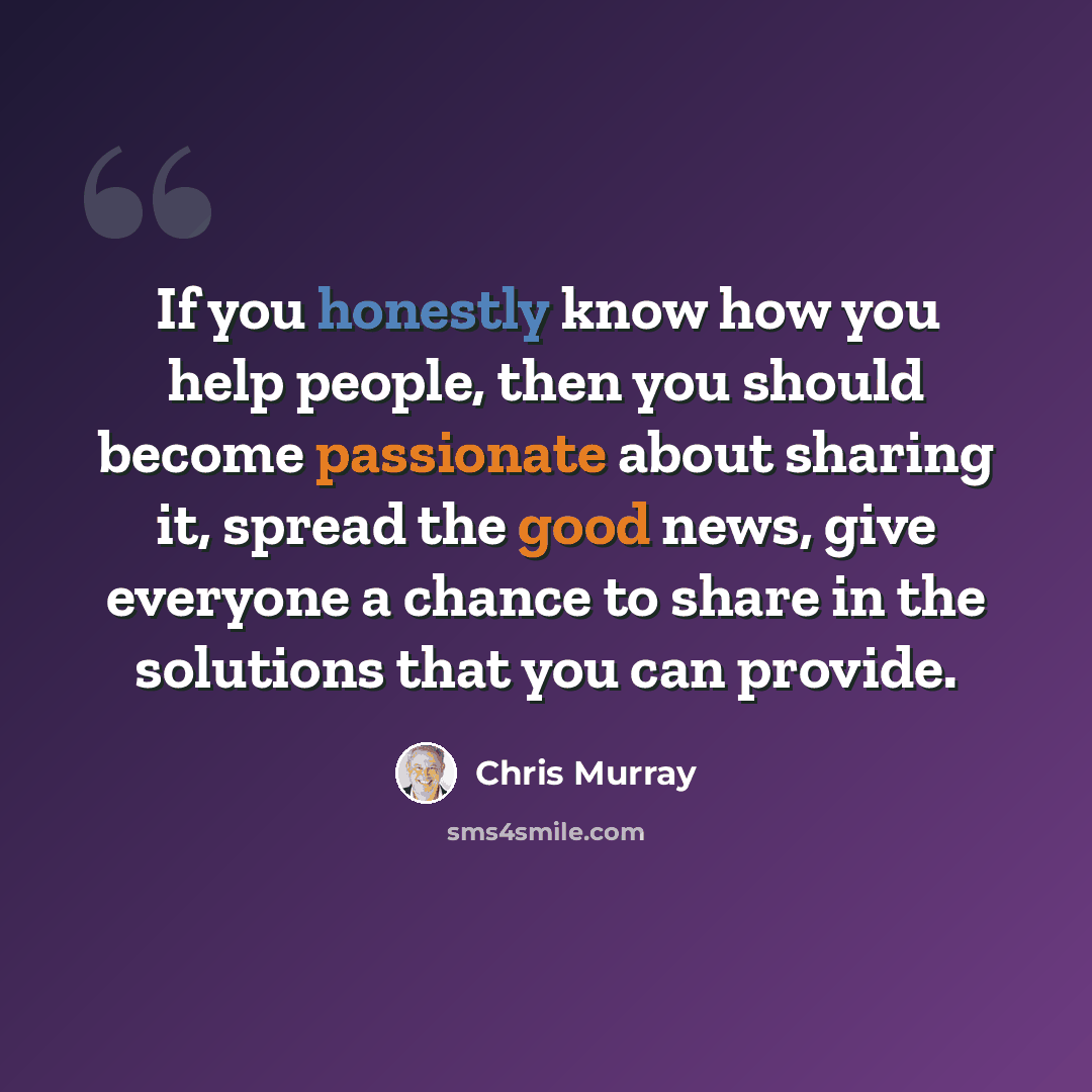 “If you honestly know how you help people, then you should become passionate about sharing it, spread the good news, give everyone a chance to share in the solutions that you can provide.” quote by Chris Murray
