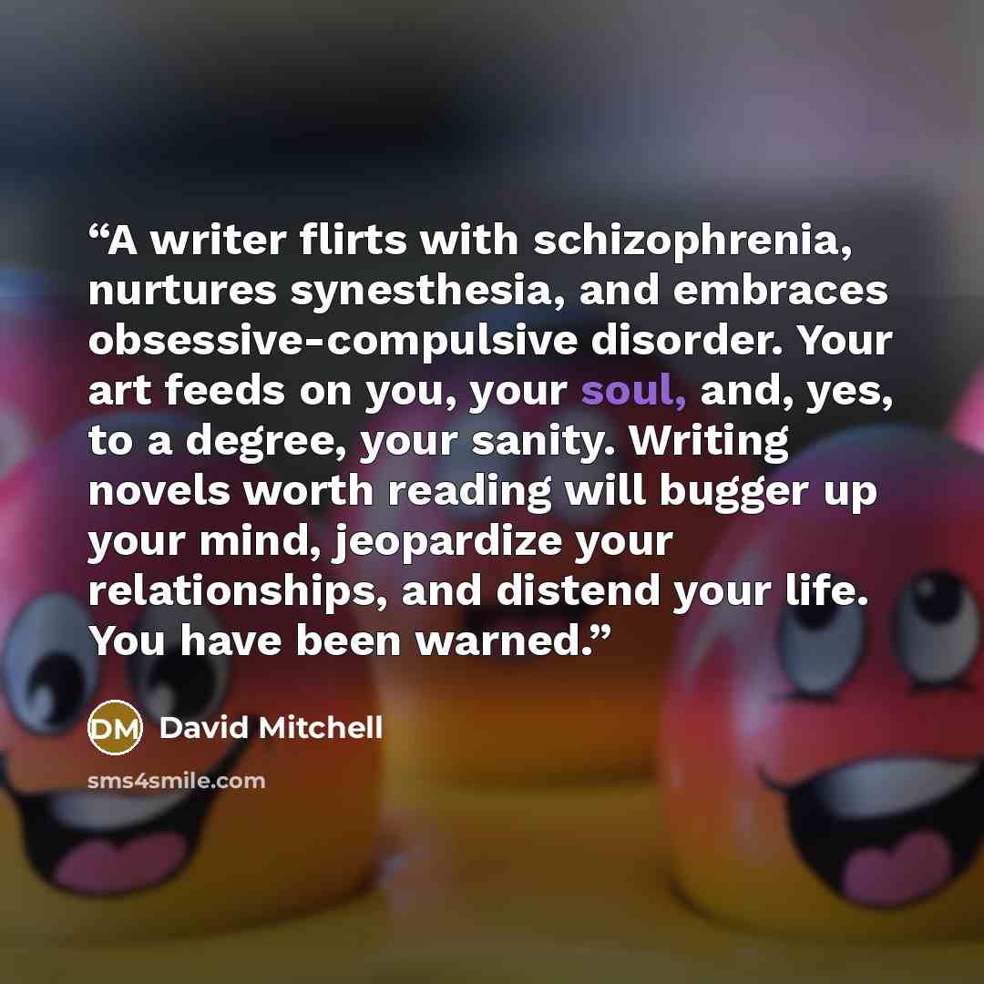 “A writer flirts with schizophrenia, nurtures synesthesia, and embraces obsessive-compulsive disorder. Your art feeds on you, your soul, and, yes, to a degree, your sanity. Writing novels worth reading will bugger up your mind, jeopardize your relationships, and distend your life. You have been…” quote by David Mitchell