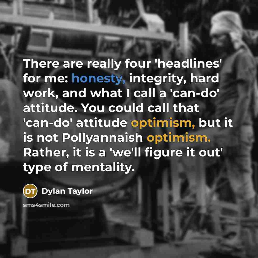 “There are really four 'headlines' for me: honesty, integrity, hard work, and what I call a 'can-do' attitude. You could call that 'can-do' attitude optimism, but it is not Pollyannaish optimism. Rather, it is a 'we'll figure it out' type of mentality.” quote by Dylan Taylor