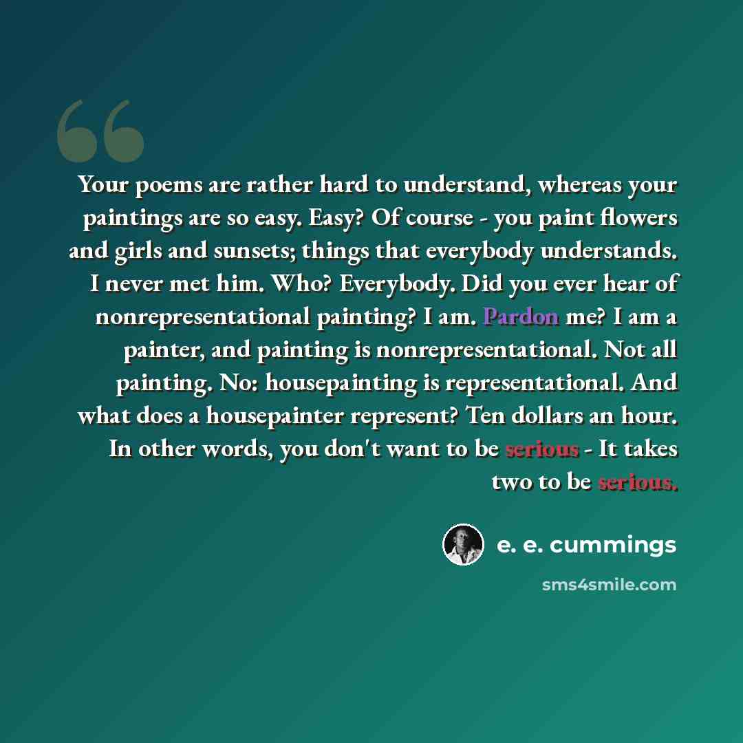 “Your poems are rather hard to understand, whereas your paintings are so easy. Easy? Of course - you paint flowers and girls and sunsets; things that everybody understands. I never met him. Who? Everybody. Did you ever hear of nonrepresentational painting? I am. Pardon me? I am a painter, and…” quote by e. e. cummings