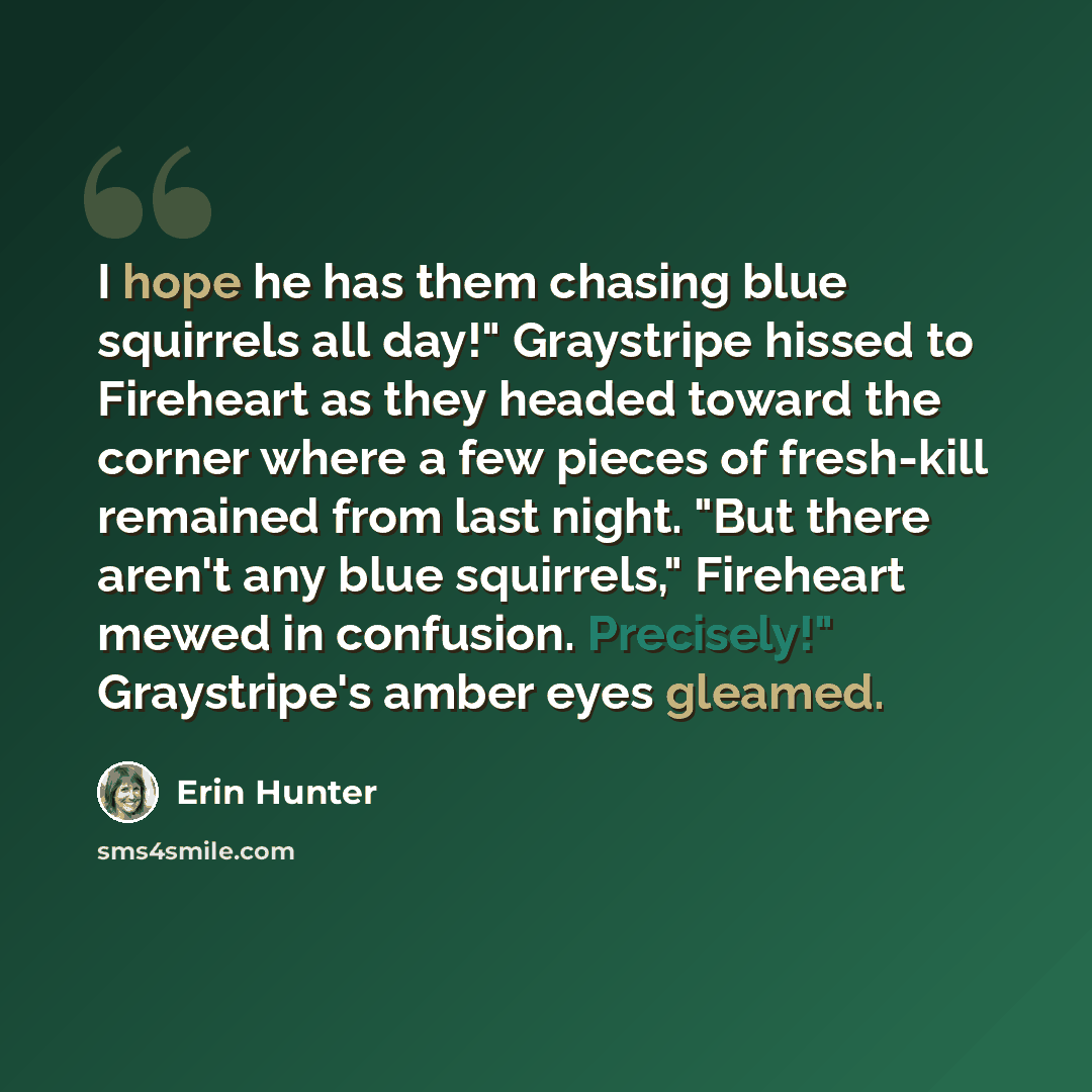 “I hope he has them chasing blue squirrels all day!" Graystripe hissed to Fireheart as they headed toward the corner where a few pieces of fresh-kill remained from last night. "But there aren't any blue squirrels," Fireheart mewed in confusion. Precisely!" Graystripe's amber eyes gleamed.” quote by Erin Hunter