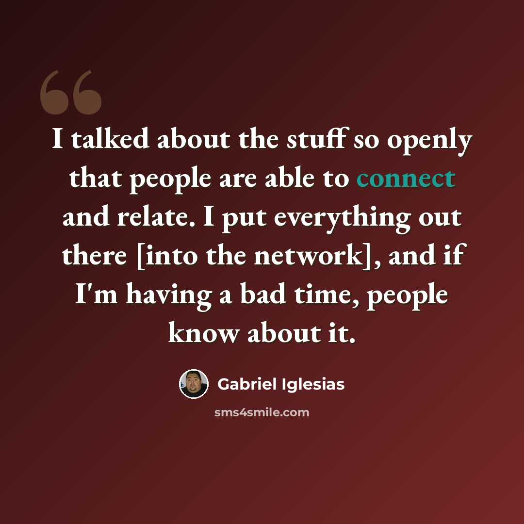 “I talked about the stuff so openly that people are able to connect and relate. I put everything out there [into the network], and if I'm having a bad time, people know about it.” quote by Gabriel Iglesias