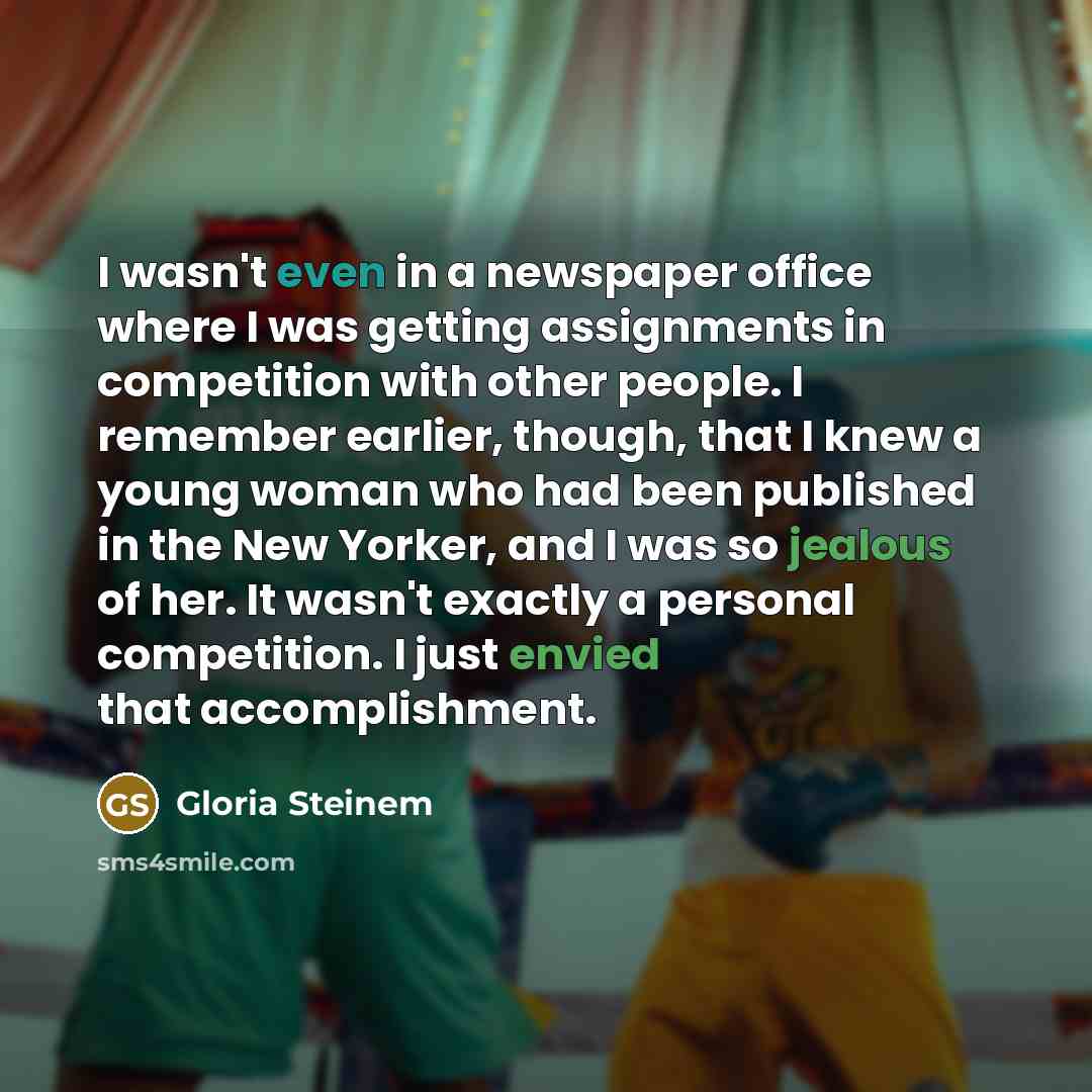 “I wasn't even in a newspaper office where I was getting assignments in competition with other people. I remember earlier, though, that I knew a young woman who had been published in the New Yorker, and I was so jealous of her. It wasn't exactly a personal competition. I just envied that…” quote by Gloria Steinem