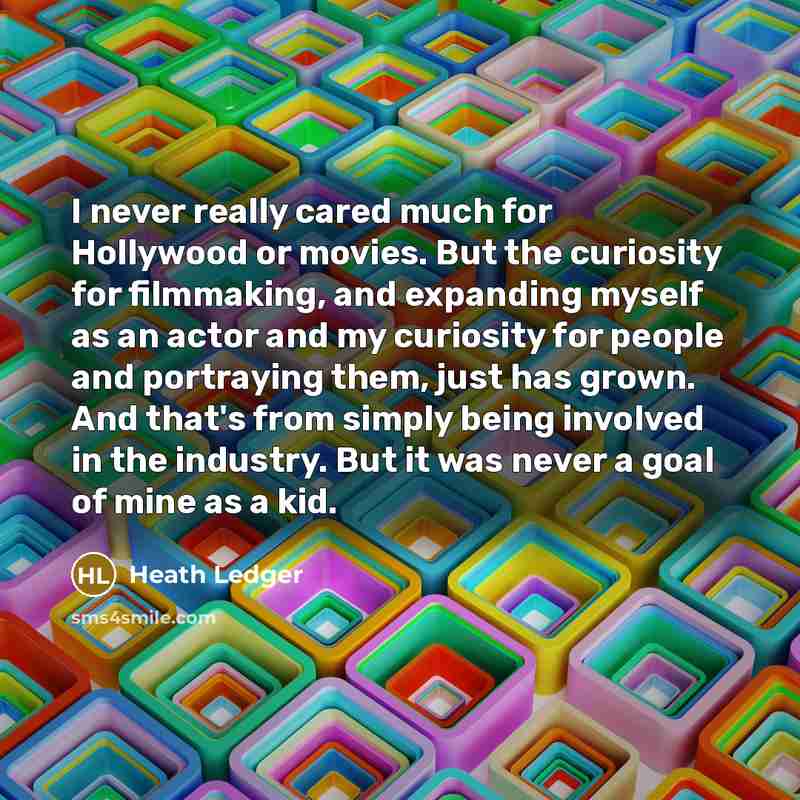 “I never really cared much for Hollywood or movies. But the curiosity for filmmaking, and expanding myself as an actor and my curiosity for people and portraying them, just has grown. And that's from simply being involved in the industry. But it was never a goal of mine as a kid.” quote by Heath Ledger