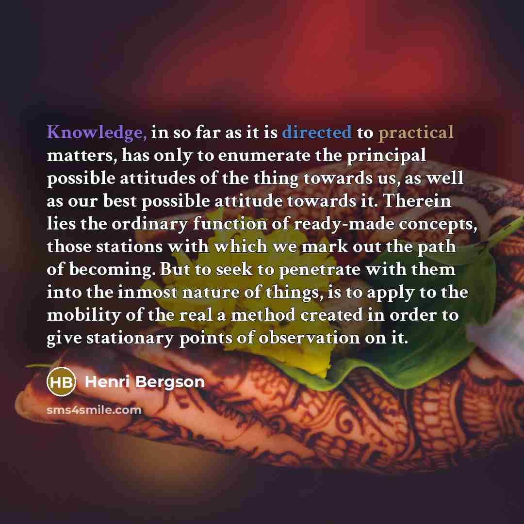 “Knowledge, in so far as it is directed to practical matters, has only to enumerate the principal possible attitudes of the thing towards us, as well as our best possible attitude towards it. Therein lies the ordinary function of ready-made concepts, those stations with which we mark out the path…” quote by Henri Bergson