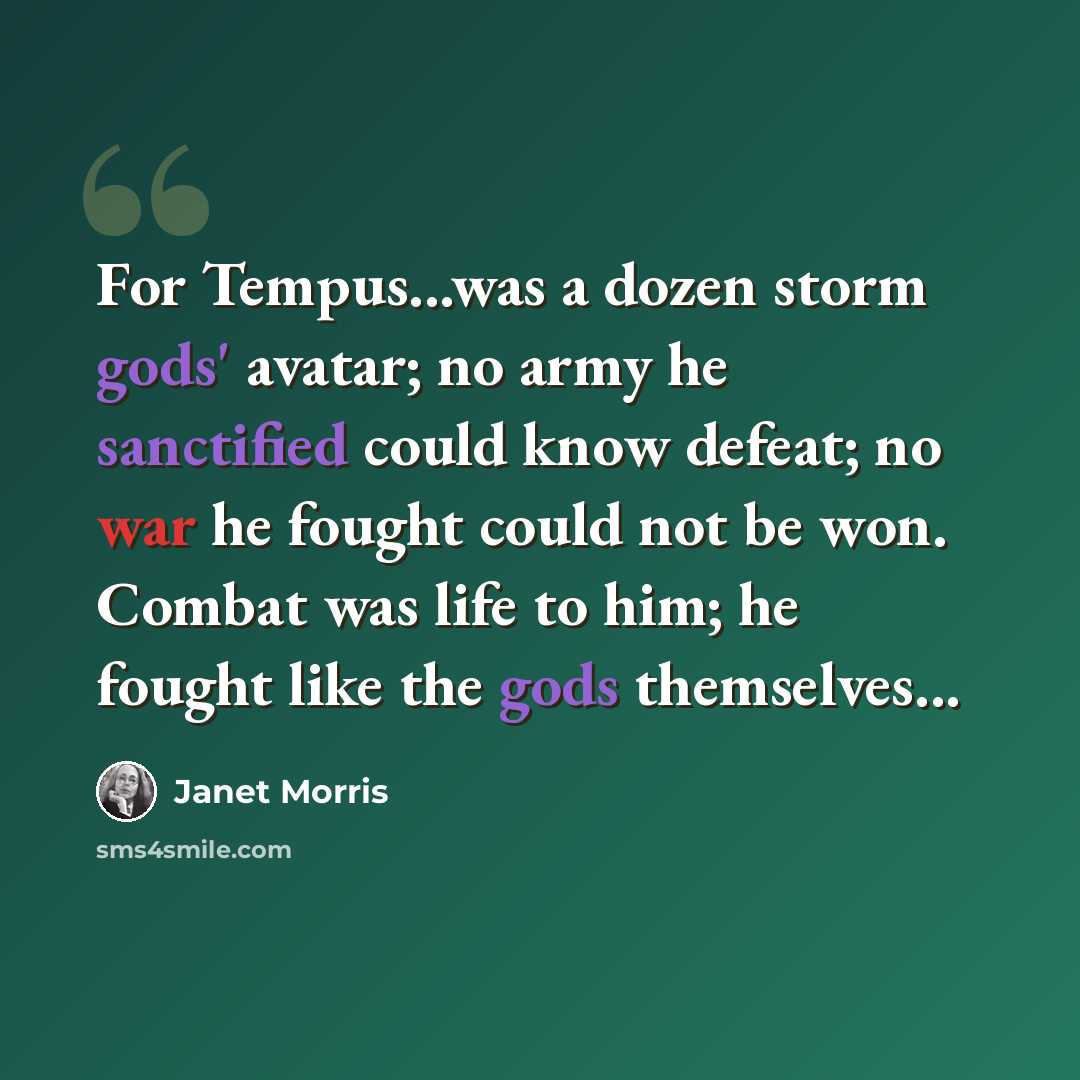“For Tempus...was a dozen storm gods' avatar; no army he sanctified could know defeat; no war he fought could not be won. Combat was life to him; he fought like the gods themselves...” quote by Janet Morris