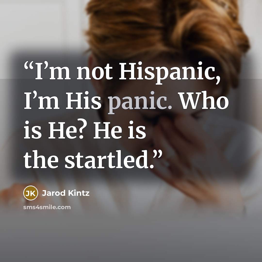 “I’m not Hispanic, I’m His panic. Who is He? He is the startled.” quote by Jarod Kintz