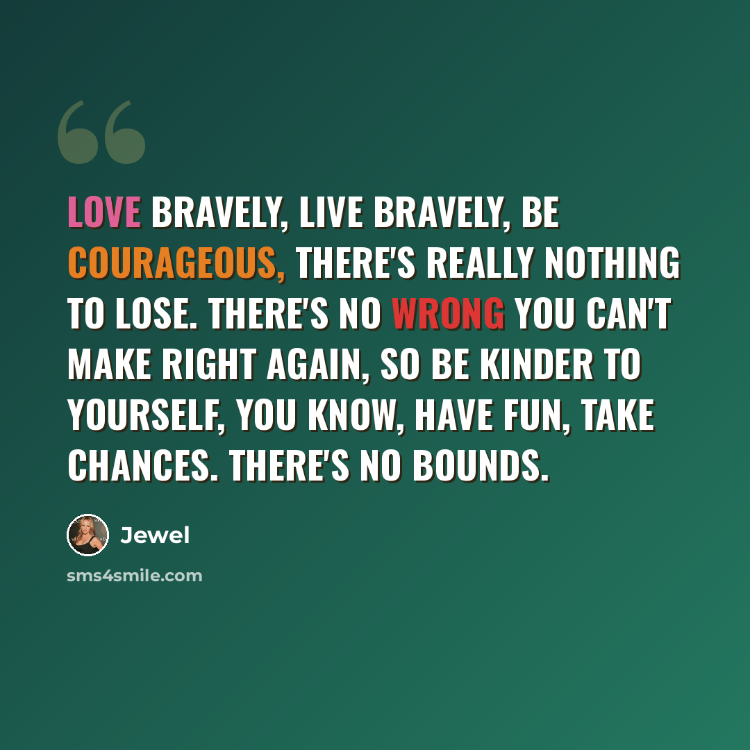 “Love bravely, live bravely, be courageous, there's really nothing to lose. There's no wrong you can't make right again, so be kinder to yourself, you know, have fun, take chances. There's no bounds.” quote by Jewel