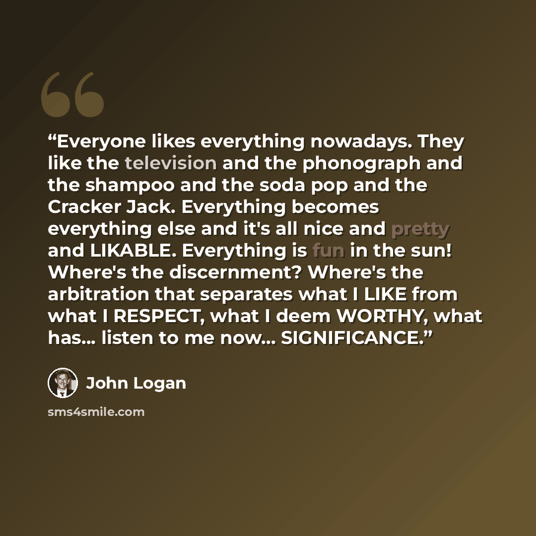 “Everyone likes everything nowadays. They like the television and the phonograph and the shampoo and the soda pop and the Cracker Jack. Everything becomes everything else and it's all nice and pretty and LIKABLE. Everything is fun in the sun! Where's the discernment? Where's the arbitration that…” quote by John Logan