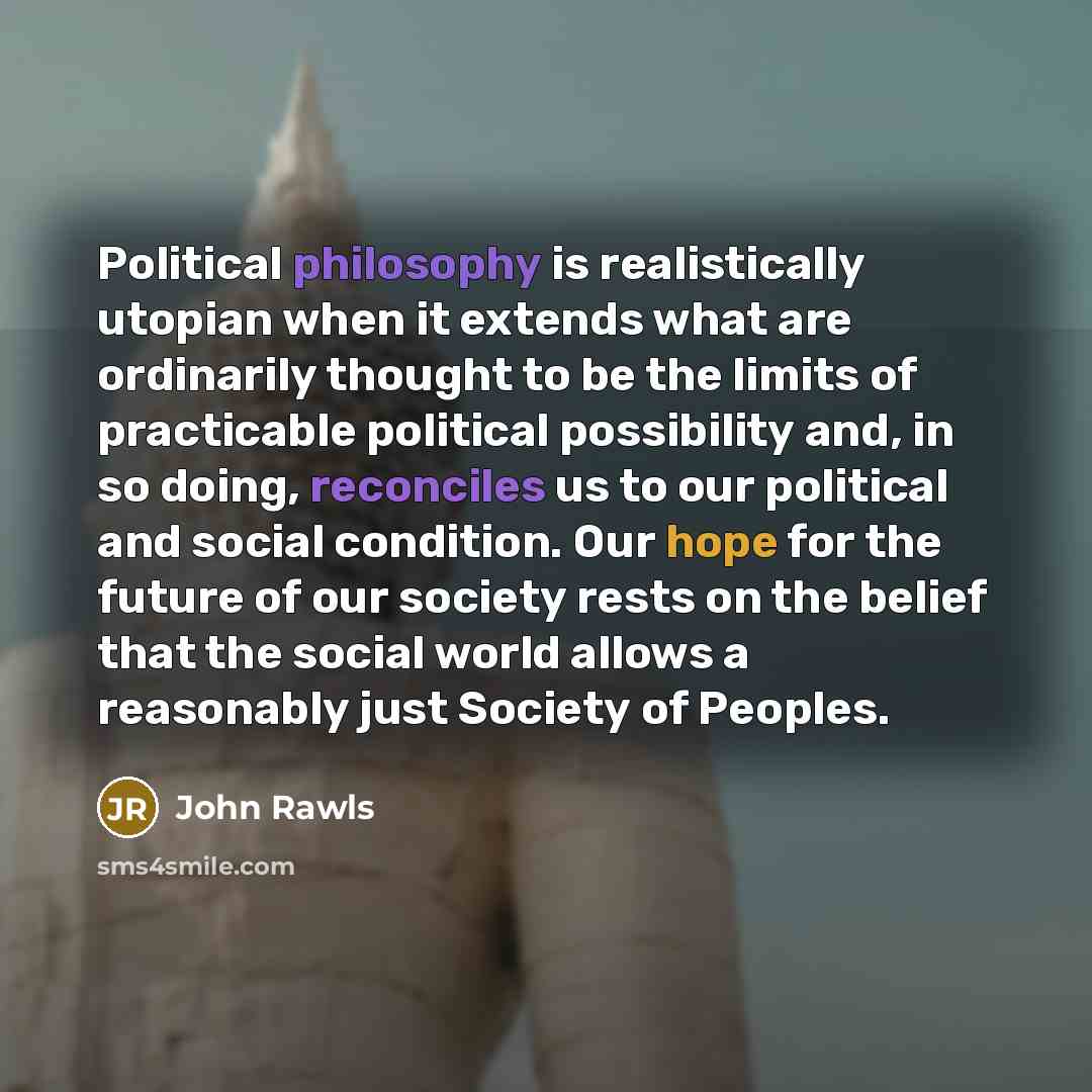 “Political philosophy is realistically utopian when it extends what are ordinarily thought to be the limits of practicable political possibility and, in so doing, reconciles us to our political and social condition. Our hope for the future of our society rests on the belief that the social world…” quote by John Rawls