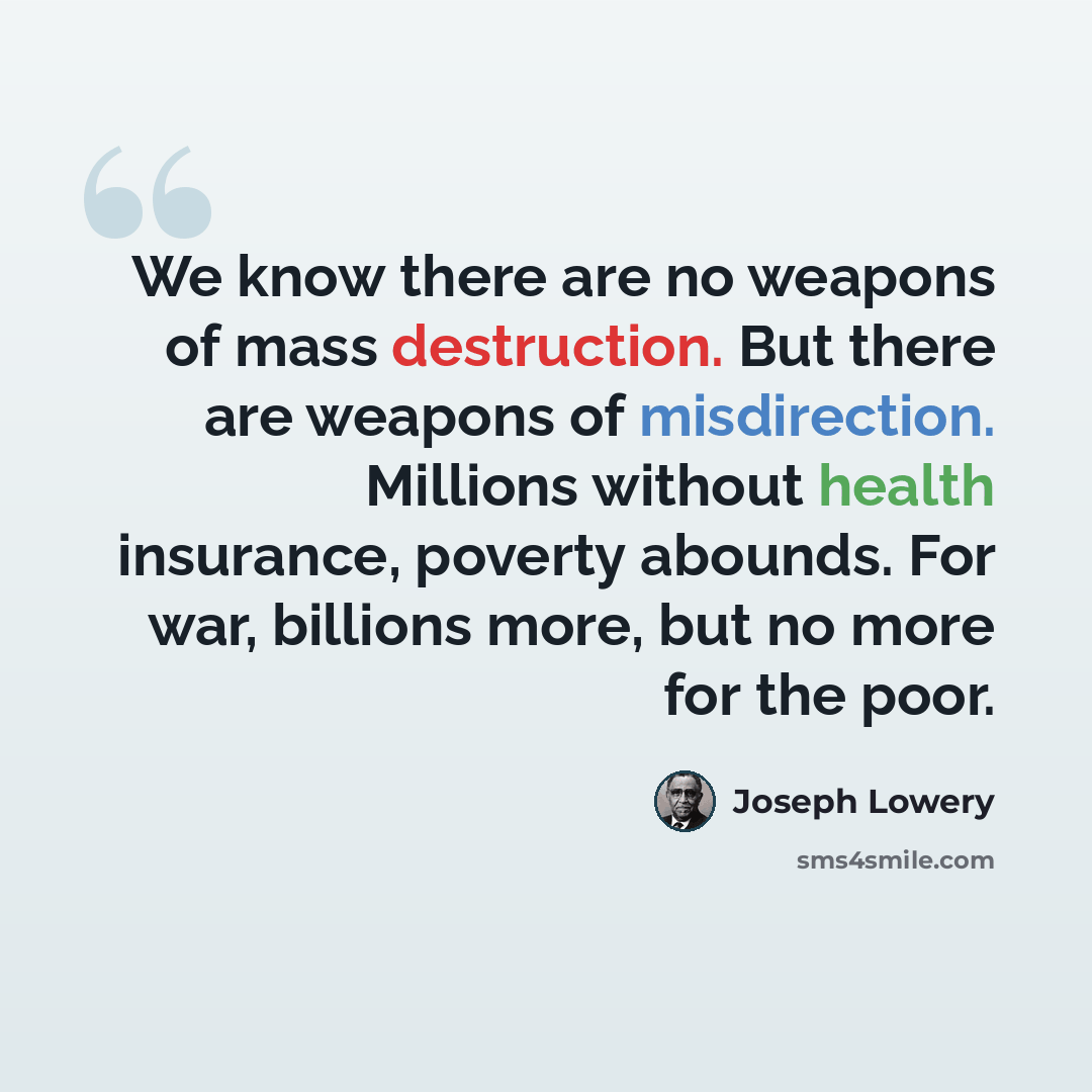 “We know there are no weapons of mass destruction. But there are weapons of misdirection. Millions without health insurance, poverty abounds. For war, billions more, but no more for the poor.” quote by Joseph Lowery