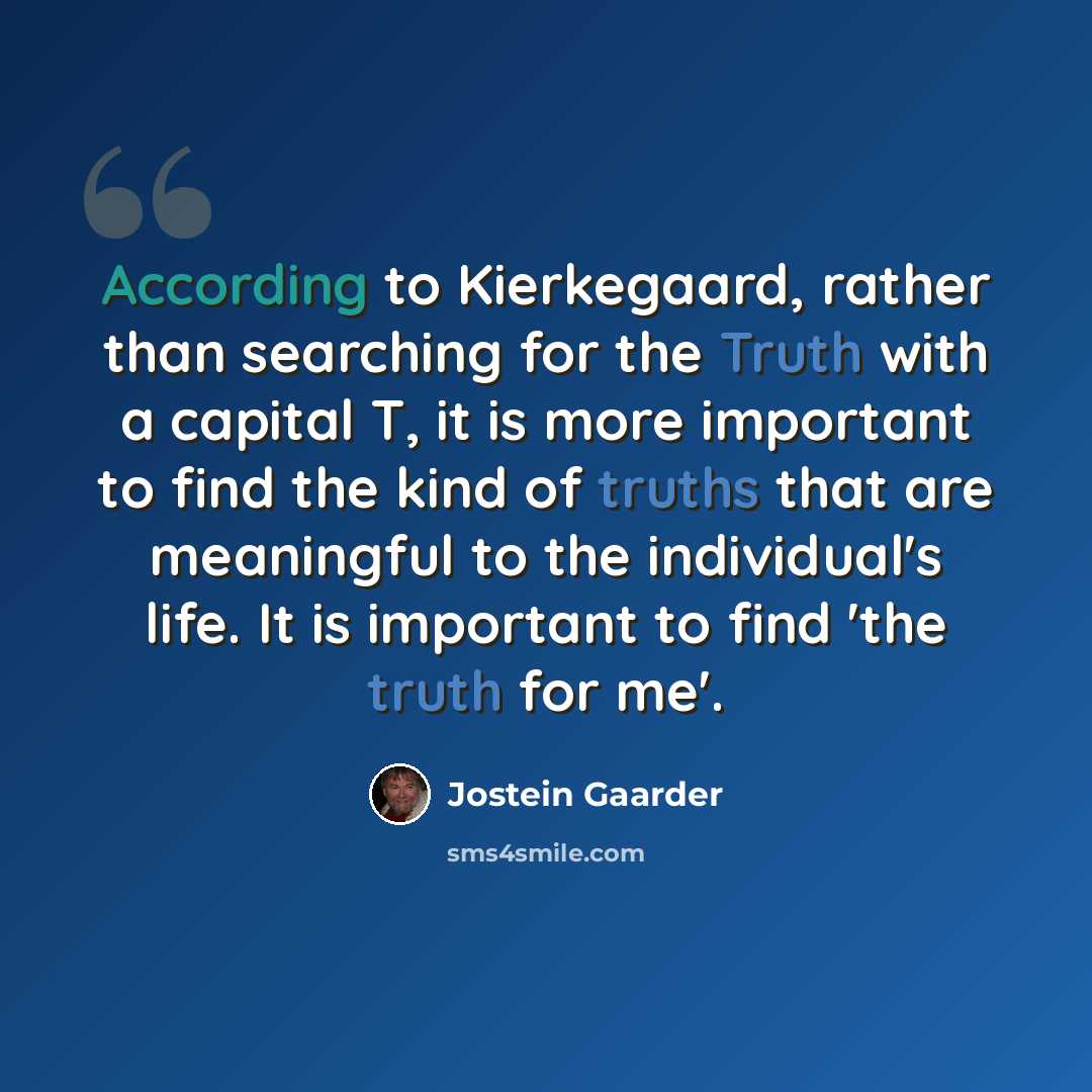 “According to Kierkegaard, rather than searching for the Truth with a capital T, it is more important to find the kind of truths that are meaningful to the individual's life. It is important to find 'the truth for me'.” quote by Jostein Gaarder
