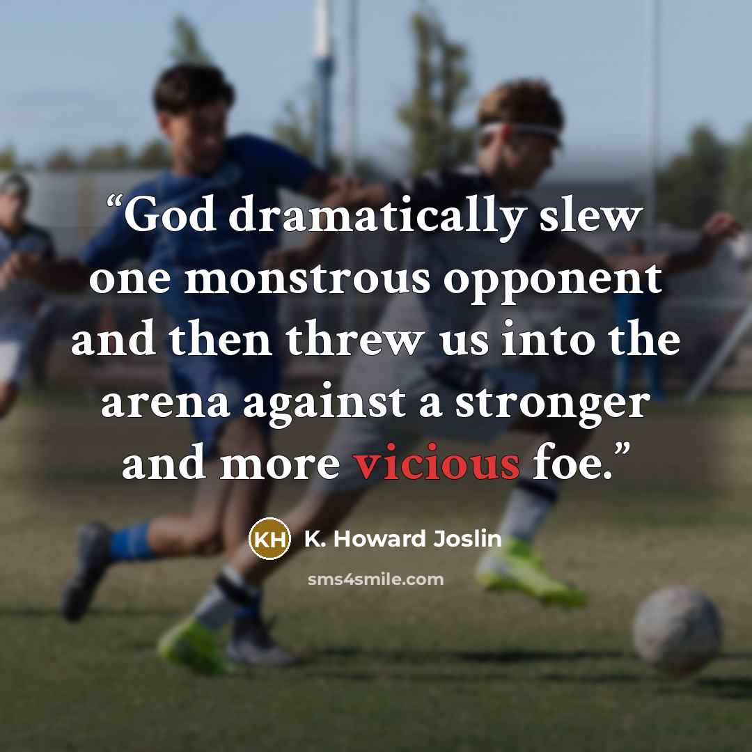 “God dramatically slew one monstrous opponent and then threw us into the arena against a stronger and more vicious foe.” quote by K. Howard Joslin
