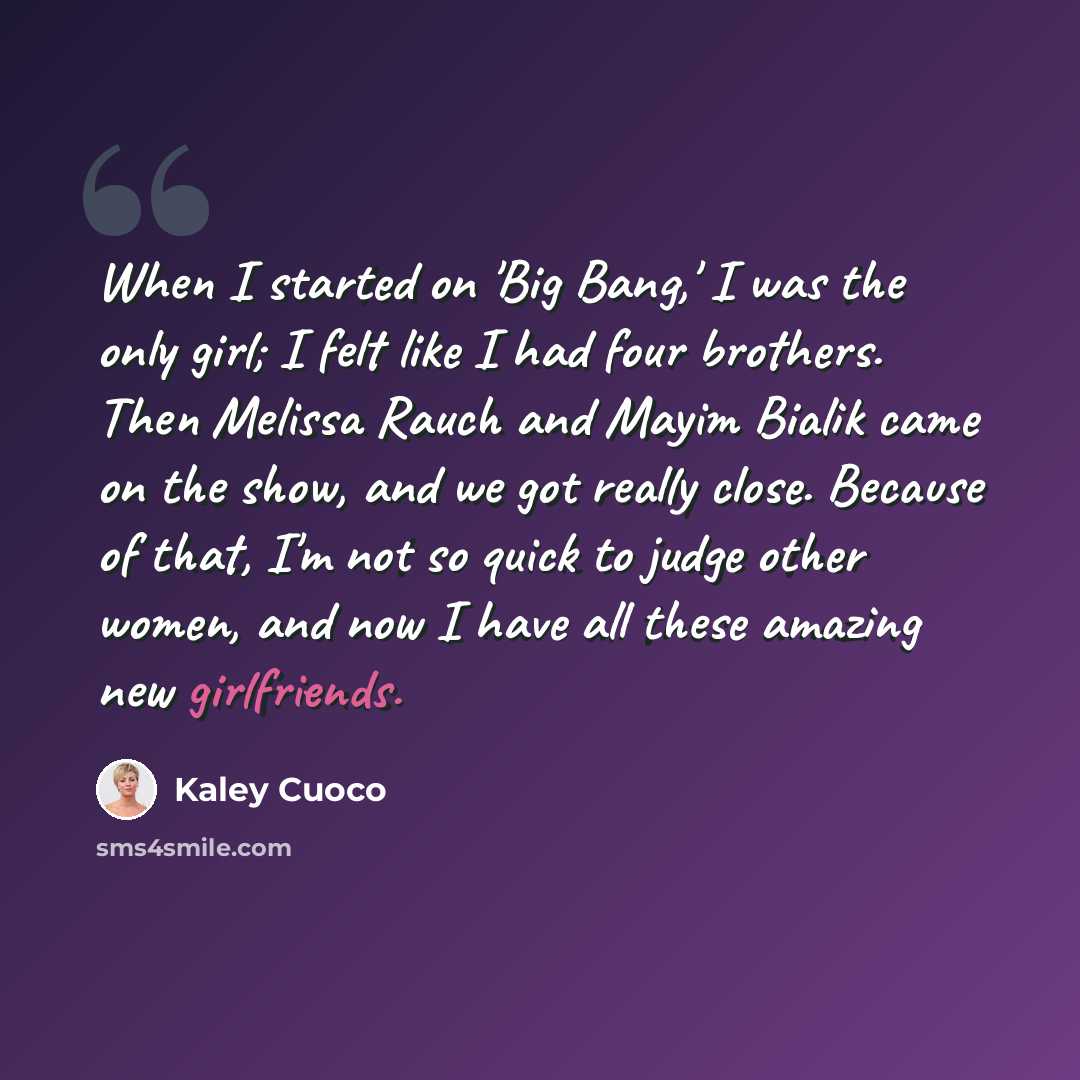 “When I started on 'Big Bang,' I was the only girl; I felt like I had four brothers. Then Melissa Rauch and Mayim Bialik came on the show, and we got really close. Because of that, I'm not so quick to judge other women, and now I have all these amazing new girlfriends.” quote by Kaley Cuoco