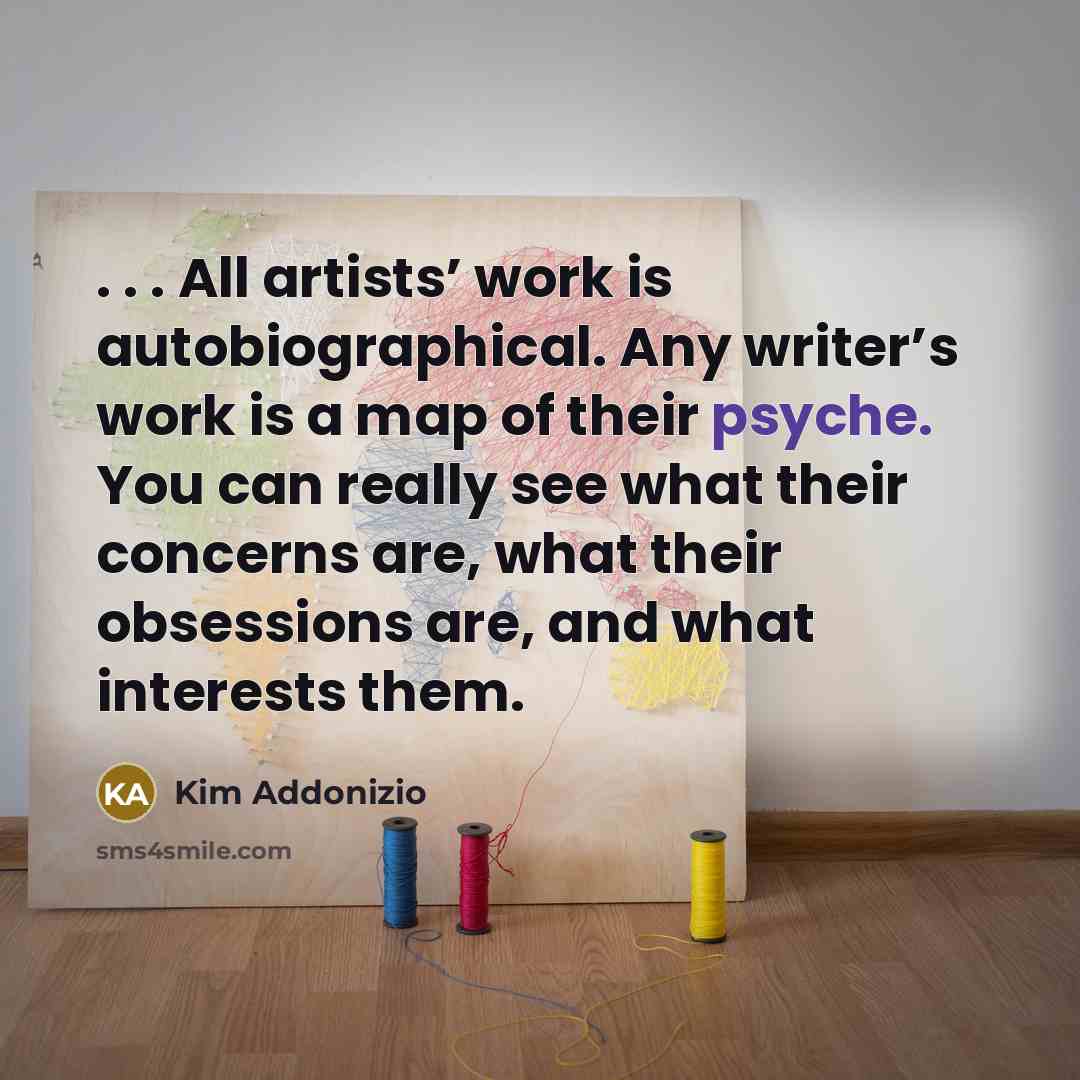 “. . . All artists’ work is autobiographical. Any writer’s work is a map of their psyche. You can really see what their concerns are, what their obsessions are, and what interests them.” quote by Kim Addonizio