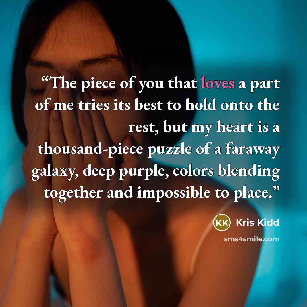 “The piece of you that loves a part of me tries its best to hold onto the rest, but my heart is a thousand-piece puzzle of a faraway galaxy, deep purple, colors blending together and impossible to place.” quote by Kris Kidd